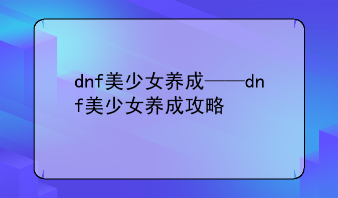 dnf美少女养成——dnf美少女养成攻略