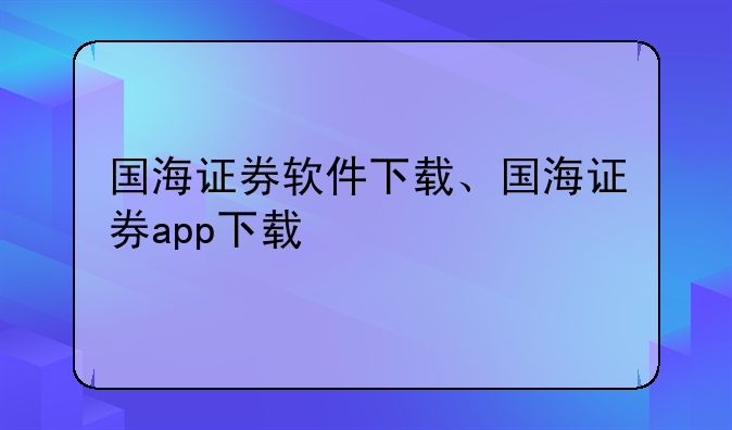 国海证券软件下载、国海证券app下载