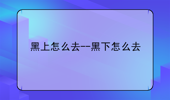 黑上怎么去--黑下怎么去